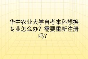 華中農(nóng)業(yè)大學(xué)自考本科想換專業(yè)怎么辦?需要重新注冊(cè)嗎?